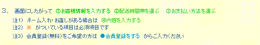 テキスト ボックス: 3、 画面にしたがって @お客様情報を入力する A配送時間帯を選ぶ Bお支払い方法を選ぶ
注1) ネーム入れ・お直しがある場合は C内容を入力する
注2) ※ がついている項目は必須項目です
注3) 会員登録(無料)をご希望の方は ●会員登録をする からご入力ください