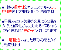 テキスト ボックス: ● 綿の吸水性とポリエステルのしっかり感を両方兼ね備えた混紡素材
●平編みとタック編が交互にくる編み方で、通気性がよく丈夫でポロシャツに多く使われ"鹿の子”と呼ばれます
● 二層構造になった厚みのあるタイプもあります