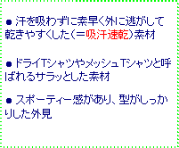 テキスト ボックス: ● 汗を吸わずに素早く外に逃がして乾きやすくした(=吸汗速乾)素材
● ドライTシャツやメッシュTシャツと呼ばれるサラッとした素材
● スポーティー感があり、型がしっかりした外見