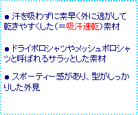 テキスト ボックス: ● 汗を吸わずに素早く外に逃がして乾きやすくした(=吸汗速乾)素材
● ドライポロシャツやメッシュポロシャツと呼ばれるサラッとした素材
● スポーティー感があり、型がしっかりした外見