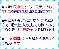 テキスト ボックス: ● 綿の吸水性とポリエステルのしっかり感を両方兼ね備えた混紡素材
●平編みとタック編が交互にくる編み方で、通気性がよく丈夫でポロシャツに多く使われ"鹿の子”と呼ばれます
● 二層構造になった厚みのあるタイプもあります