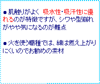 テキスト ボックス: ● 肌触りがよく 吸水性・吸汗性に優れるのが特徴ですが、シワや型崩れがやや気になるのが難点
● 火を使う職種では、綿は燃え上がりにくいのでお勧めの素材