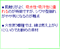テキスト ボックス: ● 肌触りがよく 吸水性・吸汗性に優れるのが特徴ですが、シワや型崩れがやや気になるのが難点
● 火を使う職種では、綿は燃え上がりにくいのでお勧めの素材
