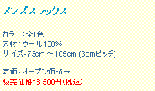 テキスト ボックス: メンズスラックス
カラー:全8色
素材:ウール100%
サイズ:73cm 〜105cm (3cmピッチ)
定価:オープン価格→
販売価格:8,500円(税込)
